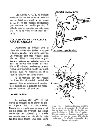 Las ruedas A, C, E, G indican
siempre las conductoras accionadas
por el árbol principal, y las letras
B, D, F, H las ruedas conducidas
que accionan el husillo patrón. El
cálculo que se efectúa en este caso
(fig. 474) lo verá usted más ade-
lante.
COLOCACIÓN DE LAS RUEDAS
PARA EL ROSCADO
Acabamos de indicar que la
distancia entre ejes (árbol principal
y husillo patrón) raramente permite
un montaje con dos ruedas; para
ello se utiliza la denominada gui-
tarra o cabeza de caballo, sobre la
cual se monta una rueda interme-
diaria. El número de dientes de esta
rueda intermediaria puede ser cual-
quiera, pues no modifica en abso-
luto la relación de transmisión.
Si el montaje con tres ruedas
ha invertido el sentido inicial del
avance, éste se establecerá median-
te el cambio de la palanca del meca-
nismo, inversor del avance.
LA GUITARRA
La guitara (fig. 475) es, tal
como se deduce de lo dicho, la pie-
za soporte del tren de ruedas.
Montadas la rueda conductora en el
eje de salida del inversor (que actúa
como eje del cabezal) y la rueda
conducida sobre el eje de la caja
Norton (que forma una sola pieza
Figura 475. — Guitarra, llamada también
lira o cabeza de caballo: 1, Eje de sa-
lida del inversor; 2, Eje del husillo pa-
trón; 3, Guitarra; 4, Turrión, eje del pi-
ñón intermedio; 5, Ranuras para despla-
zamiento de los turriones; Z1 Rueda
conductora; Z2 Rueda conducida; Z3,
Rueda intermedia.
—770—
 