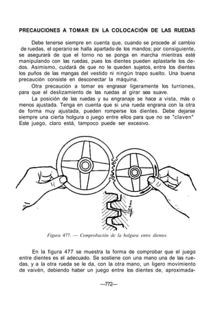 PRECAUCIONES A TOMAR EN LA COLOCACIÓN DE LAS RUEDAS
Debe tenerse siempre en cuenta que, cuando se procede al cambio
de ruedas, el operario se halla apartado de los mandos; por consiguiente,
se asegurará de que el torno no se ponga en marcha mientras esté
manipulando con las ruedas, pues los dientes pueden aplastarle los de-
dos. Asimismo, cuidará de que no le queden sujetos, entre los dientes
los puños de las mangas del vestido ni ningún trapo suelto. Una buena
precaución consiste en desconectar la máquina.
Otra precaución a tomar es engrasar ligeramente los turriones,
para que el deslizamiento de las ruedas al girar sea suave.
La posición de las ruedas y su engranaje se hace a vista, más o
menos ajustada. Tenga en cuenta que si una rueda engrana con la otra
de forma muy ajustada, pueden romperse los dientes. Debe dejarse
siempre una cierta holgura o juego entre ellos para que no se "claven"
Este juego, claro está, tampoco puede ser excesivo.
Figura 477. — Comprobación de la holgura entre dientes.
En la figura 477 se muestra la forma de comprobar que el juego
entre dientes es el adecuado. Se sostiene con una mano una de las rue-
das, y a la otra rueda se le da, con la otra mano, un ligero movimiento
de vaivén, debiendo haber un juego entre los dientes de, aproximada-
—772—
 