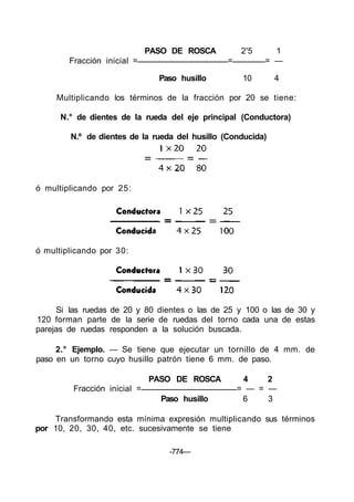 PASO DE ROSCA 2'5 1
Fracción inicial = = = —
Paso husillo 10 4
Multiplicando los términos de la fracción por 20 se tiene:
N.° de dientes de la rueda del eje principal (Conductora)
N.º de dientes de la rueda del husillo (Conducida)
ó multiplicando por 25:
ó multiplicando por 30:
Si las ruedas de 20 y 80 dientes o las de 25 y 100 o las de 30 y
120 forman parte de la serie de ruedas del torno cada una de estas
parejas de ruedas responden a la solución buscada.
2.° Ejemplo. — Se tiene que ejecutar un tornillo de 4 mm. de
paso en un torno cuyo husillo patrón tiene 6 mm. de paso.
PASO DE ROSCA 4 2
Fracción inicial = = — = —
Paso husillo 6 3
Transformando esta mínima expresión multiplicando sus términos
por 10, 20, 30, 40, etc. sucesivamente se tiene
-774—
 