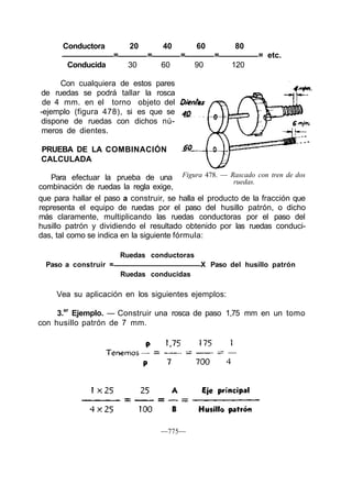Conductora 20 40 60 80
= = = = = etc.
Conducida 30 60 90 120
Con cualquiera de estos pares
de ruedas se podrá tallar la rosca
de 4 mm. en el torno objeto del
-ejemplo (figura 478), si es que se
dispone de ruedas con dichos nú-
meros de dientes.
PRUEBA DE LA COMBINACIÓN
CALCULADA
Figura 478. — Rascado con tren de dos
ruedas.
Para efectuar la prueba de una
combinación de ruedas la regla exige,
que para hallar el paso a construir, se halla el producto de la fracción que
representa el equipo de ruedas por el paso del husillo patrón, o dicho
más claramente, multiplicando las ruedas conductoras por el paso del
husillo patrón y dividiendo el resultado obtenido por las ruedas conduci-
das, tal como se indica en la siguiente fórmula:
Ruedas conductoras
Paso a construir = X Paso del husillo patrón
Ruedas conducidas
Vea su aplicación en los siguientes ejemplos:
3.er
Ejemplo. — Construir una rosca de paso 1,75 mm en un tomo
con husillo patrón de 7 mm.
—775—
 