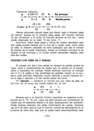 Hemos procurado calcular pasos que dieran lugar a diversos casos
de cálculo; aunque en la práctica estos pasos con fracción decimal
no son corrientes; a lo sumo, la fracción decimal es 0,5 mm , como
puede observarse en la tabla 10 del envío 11.
Asimismo, todos estos pasos y trenes de ruedas calculados para
dos ruedas pueden hacerse con un tren de 3 ruedas, pues, como usted
ya sabe, la relación calculada no varía cualquiera que sea el número
de dientes de la rueda intermedia, siendo su finalidad principal la de
enlazar el eje principal y el husillo patrón demasiado alejados para
sólo dos ruedas.
ROSCADO CON TREN DE 4 RUEDAS
El roscado con dos o tres ruedas no siempre es posible porque da
lugar, tanto a combinaciones de ruedas que no existen en el equipo,
como a imposibles de montaje. Puede entonces recurrirse al montaje
con 4, 6 y 8 ruedas si hay posibilidad de poderlas montar en la gui-
tarra, pues permiten relaciones mucho menores o mucho mayores en-
tre el paso a ejecutar y el del husillo patrón del torno.
1.er
Ejemplo. — Construir un tornillo con una rosca de paso de
0,5 mm. en un torno con husillo patrón de 10 mm
Observe que a la fracción mínima resultante no podemos multi-
plicarle por 5, 10, 15, etc., pues nos dará siempre una combinación de
ruedas que no poseemos debido a la gran desproporción del quebrado.
Puede hacerse entonces una doble combinación de ruedas, haciendo
uso de 4 de ellas, para lo cual la fracción mínima se descompone en el
producto de otras dos, cosa que se puede hacer descomponiendo cada
—777—
Tendremos entonces:
 