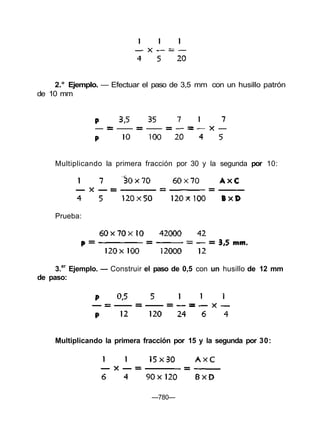 2.° Ejemplo. — Efectuar el paso de 3,5 mm con un husillo patrón
de 10 mm
Multiplicando la primera fracción por 30 y la segunda por 10:
Prueba:
3.er
Ejemplo. — Construir el paso de 0,5 con un husillo de 12 mm
de paso:
Multiplicando la primera fracción por 15 y la segunda por 30:
—780—
 
