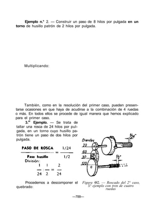 Ejemplo n.° 2. — Construir un paso de 8 hilos por pulgada en un
torno de husillo patrón de 2 hilos por pulgada.
—788—
Multiplicando:
También, como en la resolución del primer caso, pueden presen-
tarse ocasiones en que haya de acudirse a la combinación de 4 ruedas
o más. En todos ellos se procede de igual manera que hemos explicado
para el primer caso.
3.ei
Ejemplo. — Se trata de
tallar una rosca de 24 hilos por pul-
gada, en un torno cuyo husillo pa-
trón tiene un paso de dos hilos por
pulgada.
Procedemos a descomponer el
quebrado:
Figura 482. — Roscado del 2° caso,
3.° ejemplo con tren de cuatro
ruedas
 