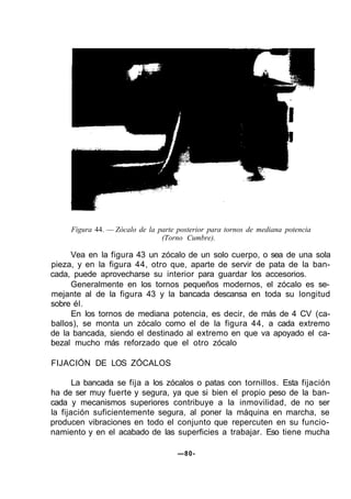 Figura 44. — Zócalo de la parte posterior para tornos de mediana potencia
(Torno Cumbre).
Vea en la figura 43 un zócalo de un solo cuerpo, o sea de una sola
pieza, y en la figura 44, otro que, aparte de servir de pata de la ban-
cada, puede aprovecharse su interior para guardar los accesorios.
Generalmente en los tornos pequeños modernos, el zócalo es se-
mejante al de la figura 43 y la bancada descansa en toda su longitud
sobre él.
En los tornos de mediana potencia, es decir, de más de 4 CV (ca-
ballos), se monta un zócalo como el de la figura 44, a cada extremo
de la bancada, siendo el destinado al extremo en que va apoyado el ca-
bezal mucho más reforzado que el otro zócalo
FIJACIÓN DE LOS ZÓCALOS
La bancada se fija a los zócalos o patas con tornillos. Esta fijación
ha de ser muy fuerte y segura, ya que si bien el propio peso de la ban-
cada y mecanismos superiores contribuye a la inmovilidad, de no ser
la fijación suficientemente segura, al poner la máquina en marcha, se
producen vibraciones en todo el conjunto que repercuten en su funcio-
namiento y en el acabado de las superficies a trabajar. Eso tiene mucha
—80-
 