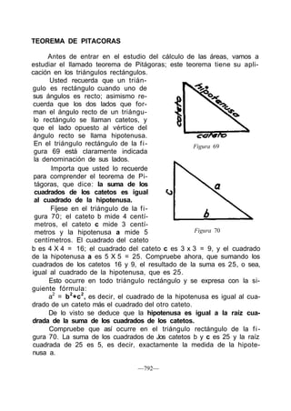 Figura 69
TEOREMA DE PITACORAS
Antes de entrar en el estudio del cálculo de las áreas, vamos a
estudiar el llamado teorema de Pitágoras; este teorema tiene su apli-
cación en los triángulos rectángulos.
Usted recuerda que un trián-
gulo es rectángulo cuando uno de
sus ángulos es recto; asimismo re-
cuerda que los dos lados que for-
man el ángulo recto de un triángu-
lo rectángulo se llaman catetos, y
que el lado opuesto al vértice del
ángulo recto se llama hipotenusa.
En el triángulo rectángulo de la fi-
gura 69 está claramente indicada
la denominación de sus lados.
Importa que usted lo recuerde
para comprender el teorema de Pi-
tágoras, que dice: la suma de los
cuadrados de los catetos es igual
al cuadrado de la hipotenusa.
Fíjese en el triángulo de la fi-
gura 70; el cateto b mide 4 centí-
metros, el cateto c mide 3 centí-
metros y la hipotenusa a mide 5
centímetros. El cuadrado del cateto
b es 4 X 4 = 16; el cuadrado del cateto c es 3 x 3 = 9, y el cuadrado
de la hipotenusa a es 5 X 5 = 25. Compruebe ahora, que sumando los
cuadrados de los catetos 16 y 9, el resultado de la suma es 25, o sea,
igual al cuadrado de la hipotenusa, que es 25.
Esto ocurre en todo triángulo rectángulo y se expresa con la si-
guiente fórmula:
a2
= b2
+c2
, es decir, el cuadrado de la hipotenusa es igual al cua-
drado de un cateto más el cuadrado del otro cateto.
De lo visto se deduce que la hipotenusa es igual a la raíz cua-
drada de la suma de los cuadrados de los catetos.
Compruebe que así ocurre en el triángulo rectángulo de la fi-
gura 70. La suma de los cuadrados de Jos catetos b y c es 25 y la raíz
cuadrada de 25 es 5, es decir, exactamente la medida de la hipote-
nusa a.
Figura 70
—792—
 