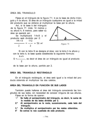 Figura 71
ÁREA DEL TRIANGULO RECTÁNGULO
En el triángulo rectángulo, el área será igual a la mitad del pro-
ducto obtenido al multiplicar los dos catetos.
ÁREA DEL TRIANGULO EN FUNCIÓN DE SUS LADOS
También puede hallarse el área del triángulo conociendo las lon-
gitudes de sus lados, sin necesidad de conocer ninguna de sus alturas.
Fíjese en la forma de operar:
1.º Se halla el semiperímetro del triángulo, es decir, la suma de
la medida de los lados dividida por 2.
2.º Al semiperímetro se le resta, sucesivamente, cada lado del
triángulo.
3.° Se multiplica el semiperímetro por los restos obtenidos.
4° Se extrae la raíz cuadrada de este producto.
—794-
ÁREA DEL TRIANGULO
Fíjese en el triángulo de la figura 71; b es la base de dicho trián-
gulo y h la altura. El área de un triángulo cualquiera es igual a la mitad
del producto que se obtiene al multiplicar la base por la altura.
Así, si la base b del triángulo
de la figura 71 mide 14 metros y
su altura h, 8 metros, para saber su
área se operará así:
Se multiplicará 1 4 x 8 y el
producto será dividido por 2:
Si con la letra S se designa el área; con la letra h la altura y
con la letra b, la base queda establecida la siguiente fórmula:
b x h
S = , es decir el área de un triángulo es igual al producto
2
de la base por la altura, partido por 2.
 
