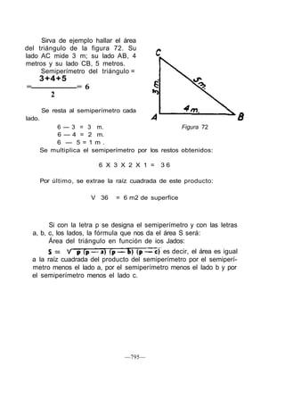 Sirva de ejemplo hallar el área
del triángulo de la figura 72. Su
lado AC mide 3 m; su lado AB, 4
metros y su lado CB, 5 metros.
Semiperímetro del triángulo =
3+4+5
= = 6
2
lado.
Se resta al semiperímetro cada
6 — 3 = 3 m. Figura 72
6 — 4 = 2 m.
6 — 5 = 1 m .
Se multiplica el semiperímetro por los restos obtenidos:
6 X 3 X 2 X 1 = 3 6
Por último, se extrae la raíz cuadrada de este producto:
V 36 = 6 m2 de superfice
Si con la letra p se designa el semiperímetro y con las letras
a, b, c, los lados, la fórmula que nos da el área S será:
Área del triángulo en función de ios Jados:
es decir, el área es igual
a la raíz cuadrada del producto del semiperímetro por el semiperí-
metro menos el lado a, por el semiperímetro menos el lado b y por
el semiperímetro menos el lado c.
—795—
 