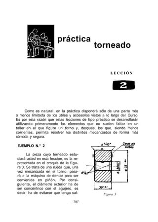 práctica
torneado
L E C C I Ó N
Como es natural, en la práctica dispondrá sólo de una parte más
o menos limitada de los útiles y accesorios vistos a lo largo del Curso.
Es por esta razón que estas lecciones de tipo práctico se desarrollarán
utilizando primeramente los elementos que no suelen faltar en un
taller en el que figure un torno y, después, los que, siendo menos
corrientes, permita resolver los distintos mecanizados de forma más
cómoda y segura.
EJEMPLO N.° 2
La pieza cuyo torneado estu-
diará usted en esta lección, es la re-
presentada en el croquis de la figu-
ra 3. Se trata de una rueda que, una
vez mecanizada en el torno, pasa-
rá a la máquina de dentar para ser
convertida en piñón. Por consi-
guiente, el diámetro exterior ha de
ser concéntrico con el agujero, es
decir, ha de evitarse que tenga sal- Figura 3
—797-
 