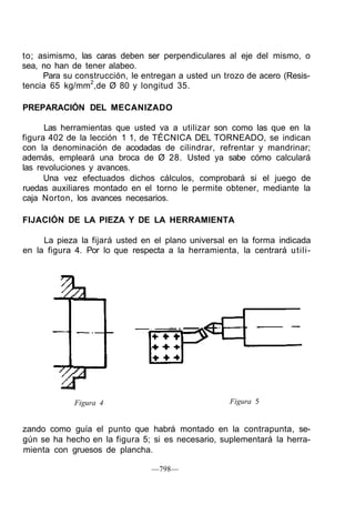 to; asimismo, las caras deben ser perpendiculares al eje del mismo, o
sea, no han de tener alabeo.
Para su construcción, le entregan a usted un trozo de acero (Resis-
tencia 65 kg/mm2
,de Ø 80 y longitud 35.
PREPARACIÓN DEL MECANIZADO
Las herramientas que usted va a utilizar son como las que en la
figura 402 de la lección 1 1, de TÉCNICA DEL TORNEADO, se indican
con la denominación de acodadas de cilindrar, refrentar y mandrinar;
además, empleará una broca de Ø 28. Usted ya sabe cómo calculará
las revoluciones y avances.
Una vez efectuados dichos cálculos, comprobará si el juego de
ruedas auxiliares montado en el torno le permite obtener, mediante la
caja Norton, los avances necesarios.
FIJACIÓN DE LA PIEZA Y DE LA HERRAMIENTA
La pieza la fijará usted en el plano universal en la forma indicada
en la figura 4. Por lo que respecta a la herramienta, la centrará utili-
Figura 4 Figura 5
zando como guía el punto que habrá montado en la contrapunta, se-
gún se ha hecho en la figura 5; si es necesario, suplementará la herra-
mienta con gruesos de plancha.
—798—
 