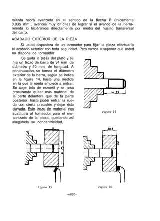 Figura 15 Figura 16
—803-
Figura 14
Se quita la pieza del plato y se
fija un trozo de barra de 34 mm de
diámetro y 40 mm de longitud. A
continuación, se tornea el diámetro
exterior de la barra, según se indica
en la figura 14, hasta una medida
en la que la rueda empiece a entrar.
Se coge tela de esmeril y se pasa
procurando quitar más material de
la parte delantera que de la parte
posterior, hasta poder entrar la rue-
da con cierta precisión y dejar ésta
clavada. Este trozo de material nos
sustituirá al torneador para el me-
canizado de la pieza, quedando así
asegurada su concentricidad.
mienta habrá avanzado en el sentido de la flecha B únicamente
0,035 mm., avances muy difíciles de lograr si el avance de la herra-
mienta lo hiciéramos directamente por medio del husillo transversal
del carro.
ACABADO EXTERIOR DE LA PIEZA
Si usted dispusiera de un torneador para fijar la pieza, efectuaría
el acabado exterior con toda seguridad. Pero vamos a suponer que usted
no dispone de torneador.
 