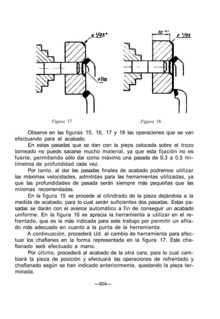 Figura 17 Figura 18
Observe en las figuras 15, 16, 17 y 18 las operaciones que se van
efectuando para el acabado.
En estas pasadas que se dan con la pieza colocada sobre el trozo
torneado no puede sacarse mucho material, ya que esta fijación no es
fuerte, permitiendo sólo dar como máximo una pasada de 0,3 a 0,5 mi-
límetros de profundidad cada vez.
Por tanto, al dar las pasadas finales de acabado podremos utilizar
las máximas velocidades, admitidas para las herramientas utilizadas, ya
que las profundidades de pasada serán siempre más pequeñas que las
mínimas recomendadas.
En la figura 15 se procede al cilindrado de la pieza dejándola a la
medida de acabado, para lo cual serán suficientes dos pasadas. Estas pa-
sadas se darán con el avance automático a fin de conseguir un acabado
uniforme. En la figura 16 se aprecia la herramienta a utilizar en el re-
frentado, que es la más indicada para este trabajo por permitir un afila-
do más adecuado en cuanto a la punta de la herramienta.
A continuación, procederá Ud. al cambio de herramienta para efec-
tuar los chaflanes en la forma representada en la figura 17. Este cha-
flanado será efectuado a mano.
Por último, procederá al acabado de la otra cara, para lo cual cam-
biará la pieza de posición y efectuará las operaciones de refrentado y
chaflanado según se han indicado anteriormente, quedando la pieza ter-
minada.
—804—
 