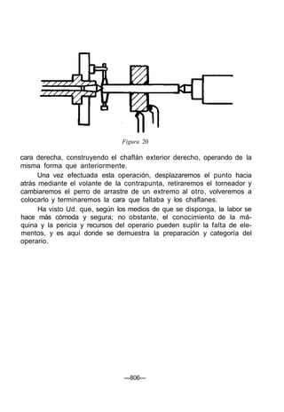 Figura 20
cara derecha, construyendo el chaflán exterior derecho, operando de la
misma forma que anteriormente.
Una vez efectuada esta operación, desplazaremos el punto hacia
atrás mediante el volante de la contrapunta, retiraremos el torneador y
cambiaremos el perro de arrastre de un extremo al otro, volveremos a
colocarlo y terminaremos la cara que faltaba y los chaflanes.
Ha visto Ud. que, según los medios de que se disponga, la labor se
hace más cómoda y segura; no obstante, el conocimiento de la má-
quina y la pericia y recursos del operario pueden suplir la falta de ele-
mentos, y es aquí donde se demuestra la preparación y categoría del
operario.
—806—
 