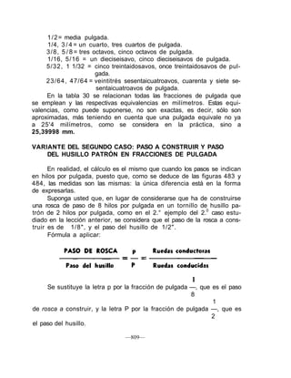 1/2= media pulgada.
1/4, 3 / 4 = un cuarto, tres cuartos de pulgada.
3/8, 5 / 8 = tres octavos, cinco octavos de pulgada.
1/16, 5/16 = un dieciseisavo, cinco dieciseisavos de pulgada.
5/32, 1 1/32 = cinco treintaidosavos, once treintaidosavos de pul-
gada.
23/64, 47/64 = veintitrés sesentaicuatroavos, cuarenta y siete se-
sentaicuatroavos de pulgada.
En la tabla 30 se relacionan todas las fracciones de pulgada que
se emplean y las respectivas equivalencias en milímetros. Estas equi-
valencias, como puede suponerse, no son exactas, es decir, sólo son
aproximadas, más teniendo en cuenta que una pulgada equivale no ya
a 25'4 milímetros, como se considera en la práctica, sino a
25,39998 mm.
VARIANTE DEL SEGUNDO CASO: PASO A CONSTRUIR Y PASO
DEL HUSILLO PATRÓN EN FRACCIONES DE PULGADA
En realidad, el cálculo es el mismo que cuando los pasos se indican
en hilos por pulgada, puesto que, como se deduce de las figuras 483 y
484, las medidas son las mismas: la única diferencia está en la forma
de expresarlas.
Suponga usted que, en lugar de considerarse que ha de construirse
una rosca de paso de 8 hilos por pulgada en un tornillo de husillo pa-
trón de 2 hilos por pulgada, como en el 2.° ejemplo del 2.0
caso estu-
diado en la lección anterior, se considera que el paso de la rosca a cons-
truir es de 1/8", y el paso del husillo de 1/2".
Fórmula a aplicar:
1
Se sustituye la letra p por la fracción de pulgada —, que es el paso
8
1
de rosca a construir, y la letra P por la fracción de pulgada —, que es
2
el paso del husillo.
—809—
 