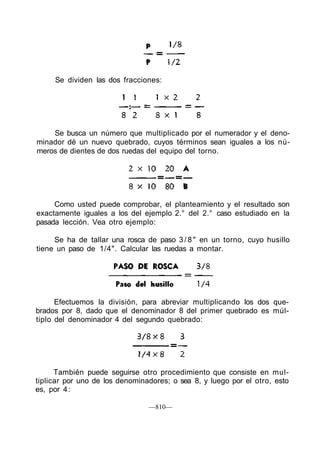 Se busca un número que multiplicado por el numerador y el deno-
minador dé un nuevo quebrado, cuyos términos sean iguales a los nú-
meros de dientes de dos ruedas del equipo del torno.
Como usted puede comprobar, el planteamiento y el resultado son
exactamente iguales a los del ejemplo 2.° del 2.° caso estudiado en la
pasada lección. Vea otro ejemplo:
Se ha de tallar una rosca de paso 3 / 8 " en un torno, cuyo husillo
tiene un paso de 1/4". Calcular las ruedas a montar.
Efectuemos la división, para abreviar multiplicando los dos que-
brados por 8, dado que el denominador 8 del primer quebrado es múl-
tiplo del denominador 4 del segundo quebrado:
También puede seguirse otro procedimiento que consiste en mul-
tiplicar por uno de los denominadores; o sea 8, y luego por el otro, esto
es, por 4:
—810—
Se dividen las dos fracciones:
 