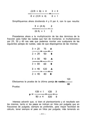Simplifiquemos ahora dividiendo 4 y 8 por 4, con lo que resulta:
Procedamos ahora a la multiplicación de los dos términos de la
fracción para hallar las ruedas que han de montarse; si multiplicamos
por 25, 30 y 40 nos sale que podemos montar una cualquiera de las
siguientes parejas de ruedas, caso de que dispongamos de las mismas:
Interesa advertir que, si bien el planteamiento y el resultado son
los mismos, tanto si los pasos se indican en hilos por pulgada que en
fracciones de pulgada, siempre es preferible, para mayor facilidad de
cálculo, tener siempre el paso en hilos por pulgada, más teniendo en
—811—
120
Efectuemos la prueba de la última pareja de ruedas :
80
Prueba:
 