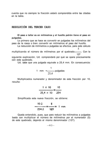 cuenta que no siempre la fracción estará comprendida entre las citadas
en la tabla.
RESOLUCIÓN DEL TERCER CASO
El paso a tallar es en milímetros y el husillo patrón tiene el paso en
pulgadas.
Lo primero que se hace es convertir en pulgadas los milímetros del
paso de la rosca o bien convertir en milímetros el paso del husillo.
La reducción de milímetros a pulgadas se efectúa, para este cálculo
5
multiplicando el número de milímetros por el quebrado . Con la
127
siguiente explicación, Ud. comprenderá por qué se opera precisamente
con este quebrado.
Ud. sabe que una pulgada equivale a 25,4 mm. En consecuencia:
1
1 mm = pulgadas
25,4
Multiplicados numerador y denominador de esta fracción por 10,
resulta:
Simplificada esta nueva fracción, se obtiene:
Queda entendido, pues, que para reducir los milímetros a pulgadas
basta con multiplicar el número de milímetros por el numerador (5)
de este quebrado, dejando el mismo denominador (127).
—812—
 