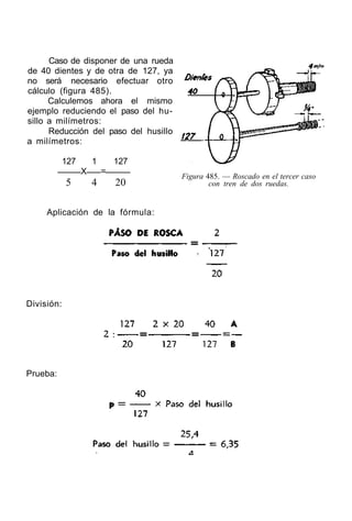 Caso de disponer de una rueda
de 40 dientes y de otra de 127, ya
no será necesario efectuar otro
cálculo (figura 485).
Calculemos ahora el mismo
ejemplo reduciendo el paso del hu-
sillo a milímetros:
Reducción del paso del husillo
a milímetros:
127 1 127
X =
5 4 20
Figura 485. — Roscado en el tercer caso
con tren de dos ruedas.
Aplicación de la fórmula:
División:
Prueba:
 