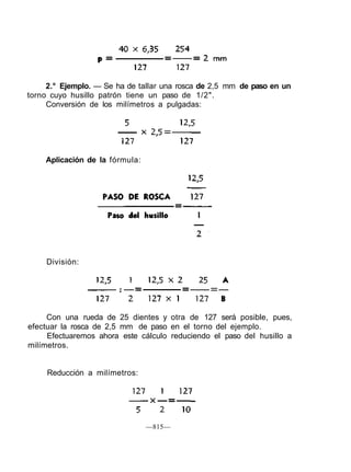 2.° Ejemplo. — Se ha de tallar una rosca de 2,5 mm de paso en un
torno cuyo husillo patrón tiene un paso de 1/2".
Conversión de los milímetros a pulgadas:
Aplicación de la fórmula:
División:
Con una rueda de 25 dientes y otra de 127 será posible, pues,
efectuar la rosca de 2,5 mm de paso en el torno del ejemplo.
Efectuaremos ahora este cálculo reduciendo el paso del husillo a
milímetros.
Reducción a milímetros:
—815—
 