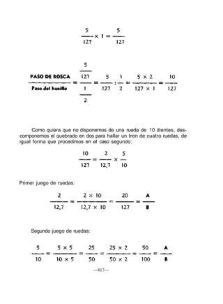 Como quiera que no disponemos de una rueda de 10 dientes, des-
componemos el quebrado en dos para hallar un tren de cuatro ruedas, de
igual forma que procedimos en el caso segundo:
Primer juego de ruedas:
Segundo juego de ruedas:
—817—
 