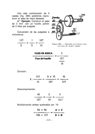 Figura 486. — Roscado en el tercer caso
con tren de cuatro ruedas.
División:
Descomponiendo:
Con esta combinación de 4
ruedas (fig. 486) podremos repro-
ducir el paso de rosca deseado.
4.° Ejemplo: Construir el paso
de 3 mm con un husillo patrón
de 3 hilos por pulgada.
Conversión de las pulgadas a
milímetros:
Multiplicando ambos quebrados por 10:
—818—
 