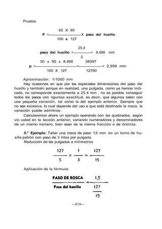 Prueba:
50 X 90
P = X paso del husillo
100 x 127
25,4
paso del husillo = = 8,466 mm
3
50 x 90 x 8,466 38097
p = = = 2,999 mm
100 X 127 12700
Aproximación: 1/1000 mm
Hay ocasiones en que por las especiales dimensiones del paso del
husillo y también porque en realidad, una pulgada, como ya hemos indi-
cado, no corresponde exactamente a 25,4 mm , no es posible conseguir
todos los pasos con rigurosa exactitud, es decir, que algunos salen con
una pequeña variación, tal como la del ejemplo anterior. Siempre que
no sea excesiva, lo cual depende del uso a que está destinada la rosca, la
variación puede admitirse.
Calcularemos ahora un ejemplo operando con los quebrados, según
vio usted en la lección anterior, variando numeradores y denominadores
de un mismo número, bien sean de la misma fracción o de distinta.
5.° Ejemplo: Tallar una rosca de paso 1,5 mm en un torno de hu-
sillo patrón con paso de 3 hilos por pulgada.
Reducción de las pulgadas a milímetros
Aplicación de la fórmula:
—819—
 
