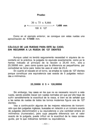 Prueba:
30 x 75 x 8,466
p = = 1,499 mm
100 X 127
Como en el ejemplo anterior, se consigue con estas ruedas una
aproximación de 1/1000 mm.
CÁLCULO DE LAS RUEDAS PARA ESTE 3er. CASO,
SIN RECURRIR A LA RUEDA DE 127 DIENTES
Aunque usted no tendrá seguramente necesidad ni siquiera de re-
cordarlo en la práctica, la pulgada no equivale exactamente, como ya le
hemos indicado al principio de la lección a 25,40 mm, sino a
25,39998 mm , pero como quiera que la diferencia es pequeñísima, por
comodidad se toma para todos los usos el valor de 25,4.
En cuanto al roscado en el torno, se emplea la rueda de 127 dientes
porque constituye una equivalencia casi exacta de 5 pulgadas reduci-
das a milímetros.
25,39998 X 5 = 126,99990
Sin embargo, hay casos en los que no es necesario recurrir a esta
rueda, siendo posible roscar con ruedas normales sin que por ello haya de
sufrir sensiblemente la exactitud de la rosca, si bien es de señalar que
a las series de ruedas de todos los tornos modernos figura una de 127
dientes.
Vea a continuación algunas de las mejores relaciones de transmi-
sión que dan pulgadas inglesas, buscadas en relación a un número exacto
de pulgadas (denominador) y su equivalencia a una cantidad entera en
milímetros (numerador), pero cuya pequeña diferencia con el valor
exacto de la pulgada, puede influir en la exactitud de la rosca conse-
guida, por lo que indicamos también su equivalencia.
—821—
 