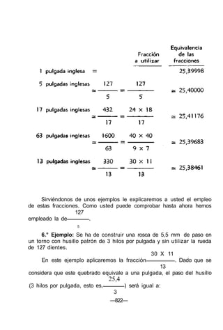 Sirviéndonos de unos ejemplos le explicaremos a usted el empleo
de estas fracciones. Como usted puede comprobar hasta ahora hemos
127
empleado la de .
5
6.° Ejemplo: Se ha de construir una rosca de 5,5 mm de paso en
un torno con husillo patrón de 3 hilos por pulgada y sin utilizar la rueda
de 127 dientes.
30 X 11
En este ejemplo aplicaremos la fracción . Dado que se
13
considera que este quebrado equivale a una pulgada, el paso del husillo
25,4
(3 hilos por pulgada, esto es, ) será igual a:
3
—822—
 