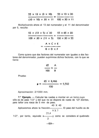 Como quiera que dos factores del numerador son iguales a dos fac-
tores del denominador, pueden suprimirse dichos factores, con lo que se
tiene:
7.° Ejemplo. — Calcular las ruedas a montar en un torno cuyo
sillo es de paso 1/2" y del que no se dispone de rueda de 127 dientes,
para tallar una rosca de 5 mm de paso.
40 X 40
Aplicaremos ahora la fracción . El paso del husillo es de
9 X 7
25,4
1/2", por tanto, equivale a y como se considera al quebrado
2
—824—
Multiplicando ahora el 13 del numerador y el 11 del denominador
por 5, resulta:
Prueba:
Aproximación: 2/1000 mm.
 