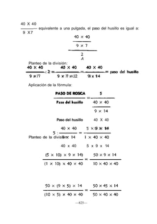 40 X 40
— equivalente a una pulgada, el paso del husillo es igual a:
9 X7
A
Planteo de la división:
40 X 40 40 X 40 40 X 40
: 2 = = = paso del husillo
9 x 7 9 x 7 x 2 9 x 1 4
Aplicación de la fórmula:
PASO DE ROSCA 5
Paso del husillo 40 X 40
9 X 14
Planteo de la división:
40 x 40 5 x 9 x 14
—825—
 