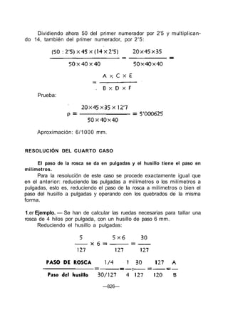 Dividiendo ahora 50 del primer numerador por 2'5 y multiplican-
do 14, también del primer numerador, por 2'5:
RESOLUCIÓN DEL CUARTO CASO
El paso de la rosca se da en pulgadas y el husillo tiene el paso en
milímetros.
Para la resolución de este caso se procede exactamente igual que
en el anterior: reduciendo las pulgadas a milímetros o los milímetros a
pulgadas, esto es, reduciendo el paso de la rosca a milímetros o bien el
paso del husillo a pulgadas y operando con los quebrados de la misma
forma.
1.er Ejemplo. — Se han de calcular las ruedas necesarias para tallar una
rosca de 4 hilos por pulgada, con un husillo de paso 6 mm.
Reduciendo el husillo a pulgadas:
—826—
Prueba:
Aproximación: 6/1000 mm.
 