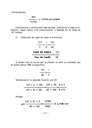 Calcularemos a continuación este ejemplo, reduciendo el paso a mi-
límetros, según hemos visto anteriormente, y después sin la rueda de
127 dientes.
2.° Reducción del paso de rosca a milímetros:
A simple vista ya se ve que la división no dará un resultado que
se pueda aplicar. Por consiguiente:
Multiplicando la segunda fracción por 20:
—831—
Prueba:
Comprobación:
 