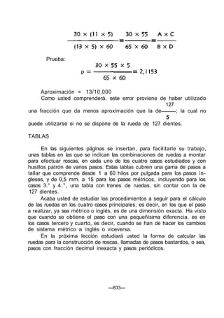 Aproximación = 13/10.000
Como usted comprenderá, este error proviene de haber utilizado
127
una fracción que da menos aproximación que la de ; la cual no
5
puede utilizarse si no se dispone de la rueda de 127 dientes.
TABLAS
En las siguientes páginas se insertan, para facilitarle su trabajo,
unas tablas en las que se indican las combinaciones de ruedas a montar
para efectuar roscas, en cada uno de los cuatro casos estudiados y con
husillos patrón de varios pasos. Estas tablas cubren una gama de pasos a
tallar que comprende desde 1 a 60 hilos por pulgada para los pasos in-
gleses, y de 0,5 mm. a 15 para los pasos métricos, incluyendo para los
casos 3.° y 4.°, una tabla con trenes de ruedas, sin contar con la de
127 dientes.
Acaba usted de estudiar los procedimientos a seguir para el cálculo
de las ruedas en los cuatro casos principales, es decir, en los que el paso
a realizar, ya sea métrico o inglés, es de una dimensión exacta. Ha visto
que cuando se obtiene el paso con una pequeñísima diferencia, es en
los casos tercero y cuarto, es decir, cuando se han de hacer los cambios
de sistema métrico a inglés o viceversa.
En la próxima lección estudiará usted la forma de calcular las
ruedas para la construcción de roscas, llamadas de pasos bastardos, o sea,
pasos con fracción decimal inexacta y pasos periódicos.
—833—
Prueba:
 