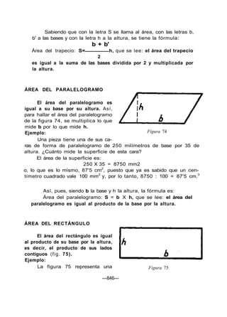 Sabiendo que con la letra S se llama al área, con las letras b,
b' a las bases y con la letra h a la altura, se tiene la fórmula:
b + b'
Área del trapecio: S= h, que se lee: el área del trapecio
2
es igual a la suma de las bases dividida por 2 y multiplicada por
la altura.
ÁREA DEL PARALELOGRAMO
El área del paralelogramo es
igual a su base por su altura. Así,
para hallar el área del paralelogramo
de la figura 74, se multiplica lo que
mide b por lo que mide h.
Ejemplo:
Una pieza tiene una de sus ca-
ras de forma de paralelogramo de 250 milímetros de base por 35 de
altura. ¿Cuánto mide la superficie de esta cara?
El área de la superficie es:
250 X 35 = 8750 mm2
o, lo que es lo mismo, 87'5 cm2
, puesto que ya es sabido que un cen-
tímetro cuadrado vale 100 mm2
y, por lo tanto, 8750 : 100 = 87'5 cm.3
Figura 74
Así, pues, siendo b la base y h la altura, la fórmula es:
Área del paralelogramo: S = b X h, que se lee: el área del
paralelogramo es igual al producto de la base por la altura.
ÁREA DEL RECTÁNGULO
El área del rectángulo es igual
al producto de su base por la altura,
es decir, el producto de sus lados
contiguos (fig. 75).
Ejemplo:
La figura 75 representa una Figura 75
—846—
 