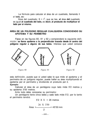 La fórmula para calcular el área de un cuadrado, llamando I
al lado, es:
Área del cuadrado: S = I2
, que se lee, el área del cuadrado
es igual al cuadrado del lado, es decir, al producto de multiplicar el
lado por sí mismo.
ÁREA DE UN POLÍGONO REGULAR CUALQUIERA CONOCIENDO SU
APOTEMA Y SU PERÍMETRO
Fíjese en las figuras 80, 81 y 82 y comprenderá la siguiente defi-
nición: se llama apotema a la perpendicular trazada desde el centro del
polígono regular a alguno de sus lados. Interesa que usted conozca
Figura 80 Figura 81 Figura 82
esta definición, puesto que si usted sabe lo que mide el apotema y el
perímetro de un polígono regular, puede hallar su área multiplicando el
apotema por el perímetro y dividiendo el producto por 2.
Ejemplo:
Calcular el área de un pentágono cuyo lado mide 5'2 metros y
su apotema 3'50 metros.
Ante todo debe conocerse su perímetro:
Un pentágono tiene cinco lados y cada lado mide 5'2; por lo tanto
el perímetro tendrá:
5'2 X 5 = 26 metros
26 X 3'50
Área = = 45'50 mm
2
—849—
 