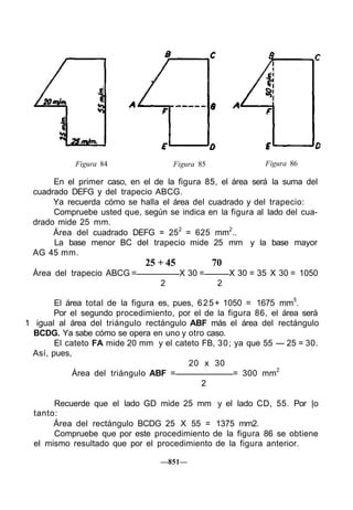 Figura 84 Figura 85 Figura 86
En el primer caso, en el de la figura 85, el área será la suma del
cuadrado DEFG y del trapecio ABCG.
Ya recuerda cómo se halla el área del cuadrado y del trapecio:
Compruebe usted que, según se indica en la figura al lado del cua-
drado mide 25 mm.
Área del cuadrado DEFG = 252
= 625 mm2
..
La base menor BC del trapecio mide 25 mm y la base mayor
AG 45 mm.
25 + 45 70
Área del trapecio ABCG = X 30 = X 30 = 35 X 30 = 1050
2 2
El área total de la figura es, pues, 625+ 1050 = 1675 mm5
.
Por el segundo procedimiento, por el de la figura 86, el área será
1 igual al área del triángulo rectángulo ABF más el área del rectángulo
BCDG. Ya sabe cómo se opera en uno y otro caso.
El cateto FA mide 20 mm y el cateto FB, 30; ya que 55 — 25 = 30.
Así, pues,
20 x 30
Área del triángulo ABF = = 300 mm2
2
Recuerde que el lado GD mide 25 mm y el lado CD, 55. Por |o
tanto:
Área del rectángulo BCDG 25 X 55 = 1375 mm2.
Compruebe que por este procedimiento de la figura 86 se obtiene
el mismo resultado que por el procedimiento de la figura anterior.
—851—
 