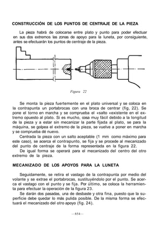 CONSTRUCCIÓN DE LOS PUNTOS DE CENTRAJE DE LA PIEZA
La pieza habrá de colocarse entre plato y punto para poder efectuar
en sus dos extremos las zonas de apoyo para la luneta, por consiguiente,
antes se efectuarán los puntos de centraje de la pieza.
Figura 22
Se monta la pieza fuertemente en el plato universal y se coloca en
la contrapunta un portabrocas con una broca de centrar (fig, 22). Se
pone el torno en marcha y se comprueba el «salto «existente en el ex-
tremo opuesto al plato. Si es mucho, cosa muy fácil debido a la longitud
de la pieza y a estar sin mecanizar la parte fijada al plato, se para la
máquina, se golpea el extremo de la pieza, se vuelve a poner en marcha
y se comprueba dé nuevo.
Centrada la pieza con un salto aceptable (1 mm como máximo para
este caso), se acerca el contrapunto, se fija y se procede al mecanizado
del punto de centraje de la forma representada en la figura 22.
De igual forma se operará para el mecanizado del centro del otro
extremo de la pieza.
MECANIZADO DE LOS APOYOS PARA LA LUNETA
Seguidamente, se retira el vastago de la contrapunta por medio del
volante y se extrae el portabrocas, sustituyéndolo por el punto. Se acer-
ca el vastago con el punto y se fija. Por último, se coloca la herramien-
ta para efectuar la operación de la figura 23.
Se darán dos pasadas, una de desbaste y otra fina, puesto que la su-
perficie debe quedar lo más pulida posible. De la misma forma se efec-
tuará el mecanizado del otro apoyo (fig. 24).
—854—
 