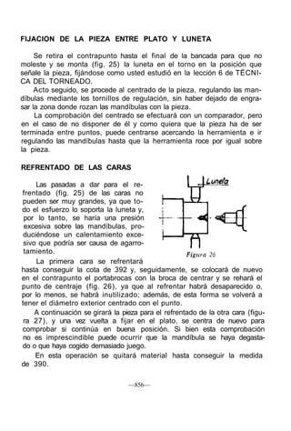 FIJACION DE LA PIEZA ENTRE PLATO Y LUNETA
Se retira el contrapunto hasta el final de la bancada para que no
moleste y se monta (fig. 25) la luneta en el torno en la posición que
señale la pieza, fijándose como usted estudió en la lección 6 de TÉCNI-
CA DEL TORNEADO.
Acto seguido, se procede al centrado de la pieza, regulando las man-
díbulas mediante los tornillos de regulación, sin haber dejado de engra-
sar la zona donde rozan las mandíbulas con la pieza.
La comprobación del centrado se efectuará con un comparador, pero
en el caso de no disponer de él y como quiera que la pieza ha de ser
terminada entre puntos, puede centrarse acercando la herramienta e ir
regulando las mandíbulas hasta que la herramienta roce por igual sobre
la pieza.
REFRENTADO DE LAS CARAS
Las pasadas a dar para el re-
frentado (fig. 25) de las caras no
pueden ser muy grandes, ya que to-
do el esfuerzo lo soporta la luneta y,
por lo tanto, se haría una presión
excesiva sobre las mandíbulas, pro-
duciéndose un calentamiento exce-
sivo que podría ser causa de agarro-
tamiento.
La primera cara se refrentará
hasta conseguir la cota de 392 y, seguidamente, se colocará de nuevo
en el contrapunto el portabrocas con la broca de centrar y se rehará el
punto de centraje (fig. 26), ya que al refrentar habrá desaparecido o,
por lo menos, se habrá inutilizado; además, de esta forma se volverá a
tener el diámetro exterior centrado con el punto.
A continuación se girará la pieza para el refrentado de la otra cara (figu-
ra 27), y una vez vuelta a fijar en el plato, se centra de nuevo para
comprobar si continúa en buena posición. Si bien esta comprobación
no es imprescindible puede ocurrir que la mandíbula se haya degasta-
do o que haya cogido demasiado juego.
En esta operación se quitará material hasta conseguir la medida
de 390.
—856—
 