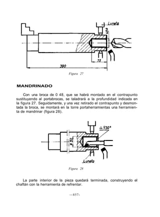 Figura 27
MANDRINADO
Con una broca de 0 48, que se habrá montado en el contrapunto
sustituyendo al portabrocas, se taladrará a la profundidad indicada en
la figura 27. Seguidamente, y una vez retirado el contrapunto y desmon-
tada la broca, se montará en la torre portaherramientas una herramien-
ta de mandrinar (figura 28).
Figura 28
La parte interior de la pieza quedará terminada, construyendo el
chaflán con la herramienta de refrentar.
—857-
 