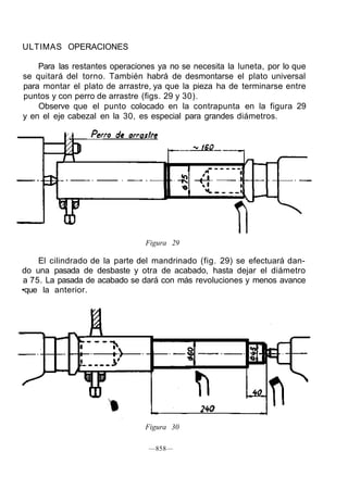 ULTIMAS OPERACIONES
Para las restantes operaciones ya no se necesita la luneta, por lo que
se quitará del torno. También habrá de desmontarse el plato universal
para montar el plato de arrastre, ya que la pieza ha de terminarse entre
puntos y con perro de arrastre (figs. 29 y 30).
Observe que el punto colocado en la contrapunta en la figura 29
y en el eje cabezal en la 30, es especial para grandes diámetros.
Figura 29
El cilindrado de la parte del mandrinado (fig. 29) se efectuará dan-
do una pasada de desbaste y otra de acabado, hasta dejar el diámetro
a 75. La pasada de acabado se dará con más revoluciones y menos avance
•que la anterior.
Figura 30
—858—
 