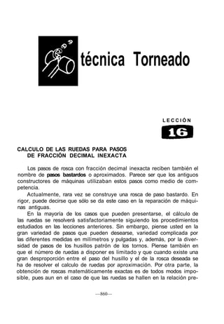 técnica Torneado
L E C C I Ó N
CALCULO DE LAS RUEDAS PARA PASOS
DE FRACCIÓN DECIMAL INEXACTA
Los pasos de rosca con fracción decimal inexacta reciben también el
nombre de pasos bastardos o aproximados. Parece ser que los antiguos
constructores de máquinas utilizaban estos pasos como medio de com-
petencia.
Actualmente, rara vez se construye una rosca de paso bastardo. En
rigor, puede decirse que sólo se da este caso en la reparación de máqui-
nas antiguas.
En la mayoría de los casos que pueden presentarse, el cálculo de
las ruedas se resolverá satisfactoriamente siguiendo los procedimientos
estudiados en las lecciones anteriores. Sin embargo, piense usted en la
gran variedad de pasos que pueden desearse, variedad complicada por
las diferentes medidas en milímetros y pulgadas y, además, por la diver-
sidad de pasos de los husillos patrón de los tornos. Piense también en
que el número de ruedas a disponer es limitado y que cuando existe una
gran desproporción entre el paso del husillo y el de la rosca deseada se
ha de resolver el calculo de ruedas por aproximación. Por otra parte, la
obtención de roscas matemáticamente exactas es de todos modos impo-
sible, pues aun en el caso de que las ruedas se hallen en la relación pre-
—860—
 
