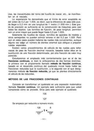 cisa, las inexactitudes del torno del husillo de roscar, etc., se manifies-
tan en el roscado.
La experiencia ha demostrado que el límite de error aceptable es
del orden de 0,2 por 1.000, es decir, que Ia diferencia de paso sólo pue-
de llegar a 0,2 mm en una longitud de 1 metro (1.000 mm ). Este gra-
do de precisión es suficiente en la construcción de máquinas para casi
todos los objetos. Los tornillos de fijación, de poca longitud, permiten
aún un error mayor que puede llegar hasta 0,5 por 1.000.
Solamente los husillos de roscar, tornillos de aparatos de medida y
otros semejantes no pueden admitir errores ni del 0,2 por 1.000 Pero
aun en estos casos pueden hallarse las ruedas más convenientes, aunque
alguna vez salga un número de dientes anormal que obligue a preparar
ruedas especiales.
Existen varios procedimientos de cálculo de las ruedas para tallar
roscas de paso de fracción decimal inexacta, basados todos ellos en la
sustitución de una fracción determinada, por otra fracción de valor muy
parecido.
Estudiaremos el empleado más corrientemente que es el de las
fracciones continuas, si bien lo enfocaremos de dos formas distintas:
la primera con el propiamente llamado método de fracción continua,
basado en el desarrollo continuo del quebrado inicial hasta hallar las
fracciones reducidas que lo sustituirán, y la segunda con el que desig-
naremos método de fracción reducida, ya que se plantea directamente
el cálculo de las reducidas.
MÉTODO DE LAS FRACCIONES CONTINUAS
Consiste en transformar un quebrado en una expresión matemática
llamada fracción continua. Un ejemplo será suficiente para que usted
comprenda cómo se procede. Sirva para este ejemplo el quebrado
135
127
Se empieza por reducirlo a número mixto.
135 8
= 1 +
127 127
—861-
 