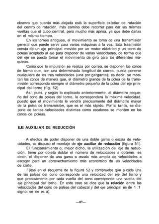 observa que cuanto más alejada está la superficie exterior de rotación
del centro de rotación, más camino debe recorrer para dar las mismas
vueltas que el cubo central, pero mucho más aprisa, ya que debe darlas
en el mismo tiempo.
En los tornos antiguos, el movimiento se toma de una transmisión
general que puede servir para varias máquinas a la vez. Esta trasmisión
consta de un eje principal movido por un motor eléctrico y un cono de
poleas acoplado al eje para disponer de varias velocidades, de forma que
del eje se pueda tomar el movimiento de giro para las diferentes má-
quinas.
Como que la impulsión se realiza por correa, se disponen los conos
de forma que, con una determinada longitud de correa, pueda ponerse
cualquiera de las tres velocidades (una por garganta); es decir, se mon-
tan los conos de manera que, el diámetro grande de la polea de la trans-
misión corresponda siempre el diámetro pequeño de la polea del eje prin-
cipal del torno (fig. 52).
Así, pues, y según lo explicado anteriormente, al diámetro peque-
ño del cono de poleas del torno, le corresponderá la máxima velocidad,
puesto que el movimiento le vendrá precisamente del diámetro mayor
de la polea de transmisión, que es el más rápido. Por lo tanto, se dis-
pone de tantas velocidades distintas como escalones se monten en los
conos de poleas.
EJE AUXILIAR DE REDUCCIÓN
A efectos de poder disponer de una doble gama o escala de velo-
cidades, se dispuso el montaje de eje auxiliar de reducción (figura 51).
El funcionamiento o, mejor dicho, la utilización del eje de reduc-
ción, tiene por objeto doblar el número de velocidades a obtener, es
decir, el disponer de una gama o escala más amplia de velocidades a
escoger para un aprovechamiento más económico de las velocidades
de corte.
Fíjese en el esquema de la figura 52 y compruebe que a cada una
de las poleas del cono corresponde una velocidad del eje del torno y
que precisamente por cada vuelta del cono corresponde una vuelta del
eje principal del torno. En este caso se dice que la relación entre las
velocidades del cono de poleas del cabezal y del eje principal es de 1 :1
signo: se lee es a).
—87—
 
