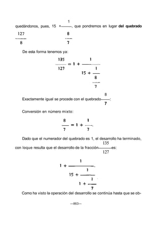 Dado que el numerador del quebrado es 1, el desarrollo ha terminado,
135
con loque resulta que el desarrollo de la fracción es:
127
Como ha visto la operación del desarrollo se continúa hasta que se ob-
—863—
quedándonos, pues,
1
15 + , que pondremos en lugar del quebrado
De esta forma tenemos ya:
8
Exactamente igual se procede con el quebrado :
7
Conversión en número mixto:
 