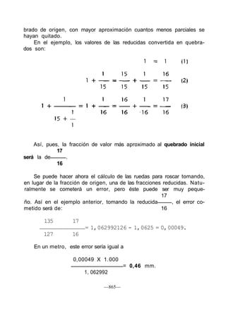 brado de origen, con mayor aproximación cuantos menos parciales se
hayan quitado.
En el ejemplo, los valores de las reducidas convertida en quebra-
dos son:
Así, pues, la fracción de valor más aproximado al quebrado inicial
17
será la de .
16
Se puede hacer ahora el cálculo de las ruedas para roscar tomando,
en lugar de la fracción de origen, una de las fracciones reducidas. Natu-
ralmente se cometerá un error, pero éste puede ser muy peque-
17
ño. Así en el ejemplo anterior, tomando la reducida , el error co-
metido será de: 16
135 17
= 1,062992126 - 1,0625 = 0,00049.
127 16
En un metro, este error sería igual a
—865—
0,00049 X 1.000
= 0,46 mm.
1, 062992
 