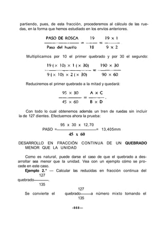 partiendo, pues, de esta fracción, procederemos al cálculo de las rue-
das, en la forma que hemos estudiado en los envíos anteriores.
Multiplicamos por 10 el primer quebrado y por 30 el segundo:
Reduciremos el primer quebrado a la mitad y quedará:
Con todo lo cual obtenemos además un tren de ruedas sin incluir
la de 127 dientes. Efectuemos ahora la prueba:
95 x 30 x 12,70
PASO = = 13,405mm
45 x 60
DESARROLLO EN FRACCIÓN CONTINUA DE UN QUEBRADO
MENOR QUE LA UNIDAD
Como es natural, puede darse el caso de que el quebrado a des-
arrollar sea menor que la unidad. Vea con un ejemplo cómo se pro-
cede en este caso.
Ejemplo 2.° — Calcular las reducidas en fracción continua del
127
quebrado .
135
127
Se convierte el quebrado a número mixto tomando el
135
-868—
 