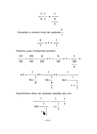 Suprimiremos ahora los cocientes parciales que son:
—870—
8
Conversión a número mixto del quebrado —
7
Tenemos, pues, el desarrollo completo:
 