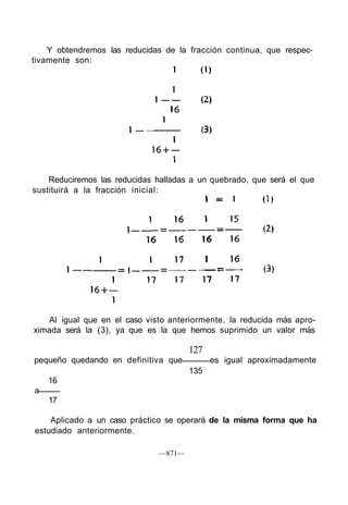 Y obtendremos las reducidas de la fracción continua, que respec-
tivamente son:
Reduciremos las reducidas halladas a un quebrado, que será el que
sustituirá a la fracción inicial:
Al igual que en el caso visto anteriormente, la reducida más apro-
ximada será la (3), ya que es la que hemos suprimido un valor más
127
pequeño quedando en definitiva que es igual aproximadamente
135
16
a
17
Aplicado a un caso práctico se operará de la misma forma que ha
estudiado anteriormente.
—871—
 
