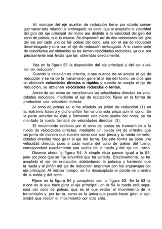 El montaje del eje auxiliar de reducción tiene por objeto conse-
guir variar esta relación el embragado, es decir, que al acoplarlo la velocidad
del giro del eje principal del torno sea distinta a la velocidad del giro del
cono de poleas, que lo mueve. Se dispondrá así de dos velocidades del giro
del eje por cada una de las poleas del cono, una con el eje de reducción
desembragado y otra con el eje de reducción embragado. A la nueva serie
de velocidades así obtenidas se les llaman velocidades reducidas, ya que son
precisamente más lentas que las obtenidas directamente.
Vea en la figura 53 la disposición del eje principal y del eje auxi-
liar de reducción.
Cuando la relación es directa, o sea cuando no se acopla el eje de
reducción y se va de la transmisión general al eje del torno, se dice que
se obtienen velocidades directas o rápidas y cuando se acopla el eje de
reducción, se obtienen velocidades reducidas o lentas.
Antes de ver cómo se transforman las velocidades directas en velo-
cidades reducidas, mediante el eje de reducción, fíjese en la forma de
producirse una velocidad directa.
Al cono de poleas se le ha añadido un piñón de reducción (1) en
su extremo trasero y dicho piñón forma una sola pieza con el cono. En
la parte anterior de éste y formando una pieza suelta del cono, se ha
montado la rueda llamada de velocidades directas (3).
El movimiento recibido por el cono de poleas es transmitido a la
rueda de velocidades directas, mediante un pivote (4) de arrastre que
las junta de manera que rueden como una sola pieza y la rueda de velo-
cidades directas hace girar el eje del torno. De esta forma se pone una
velocidad directa, pues a cada vuelta del cono de poleas del torno,
corresponderá exactamente una vuelta de la rueda y del eje del torno.
Observe ahora la figura 54. A simple vista parece igual a la 53,
pero por poco que se fije advertirá que ha variado. Efectivamente, se ha
acoplado el eje de reducción, adelantando la palanca y haciendo que
la rueda y el piñón del eje de reducción engranen con los engranajes del
eje principal. Al mismo tiempo, se ha desacoplado el pivote de arrastre
de la rueda y del cono.
Fíjese en la figura 54 y compárela con la figura 53. En la 53 la
rueda es la que hace girar el eje principal; en la 54 la rueda está sepa-
rada del cono de poleas, que es el que recibe el movimiento de la
transmisión y, por tanto, como es la única que puede hacer girar el eje,
tendrá que recibir el movimiento por otro sitio.
 