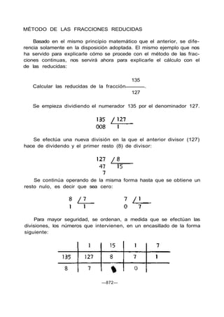 MÉTODO DE LAS FRACCIONES REDUCIDAS
Basado en el mismo principio matemático que el anterior, se dife-
rencia solamente en la disposición adoptada. El mismo ejemplo que nos
ha servido para explicarle cómo se procede con el método de las frac-
ciones continuas, nos servirá ahora para explicarle el cálculo con el
de las reducidas:
135
Calcular las reducidas de la fracción .
127
Se empieza dividiendo el numerador 135 por el denominador 127.
Se efectúa una nueva división en la que el anterior divisor (127)
hace de dividendo y el primer resto (8) de divisor:
Se continúa operando de la misma forma hasta que se obtiene un
resto nulo, es decir que sea cero:
Para mayor seguridad, se ordenan, a medida que se efectúan las
divisiones, los números que intervienen, en un encasillado de la forma
siguiente:
—872—
 