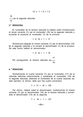 15 x 1 + 0 = 1 5
16
es la segunda reducida.
15
3.a
REDUCIDA
El numerador de la tercera reducida lo hallará usted multiplicando
el tercer cociente (1) por el numerador (16) de la segunda reducida y
sumando al producto el numerador (1) de la primera:
1 X 16 + 1 = 17
Multiplicará después el mismo cociente (1) por el denominador (15)
de la segunda reducida y le sumará el denominador (1) de la primera.
De esta forma hallará el denominador:
1 X 15 + 1 = 16
17
Por consiguiente, la tercera reducida es
16
4. a
REDUCIDA
Multiplicando el cuarto cociente (7) por el numerador (17) de la
reducida obtenida anteriormente y sumándole el numerador (16) de
la segunda reducida, obtendrá el numerador de la cuarta reducida (en
este ejemplo, la última, dado que hay cuatro cocientes):
7 x 17 + 16 = 135
Por último, hallará usted el denominador, multiplicando el mismo
cociente (7) por el denominador (16) de la tercera reducida y sumán-
dole el denominador (15) de la segunda:
7 x 16 + 1 = 127
—874—
 